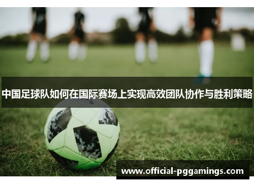 中国足球队如何在国际赛场上实现高效团队协作与胜利策略