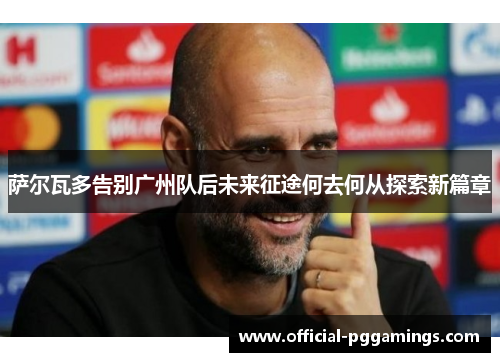 萨尔瓦多告别广州队后未来征途何去何从探索新篇章 萨尔瓦多告别广州队后未来征途何去何从探索新篇章