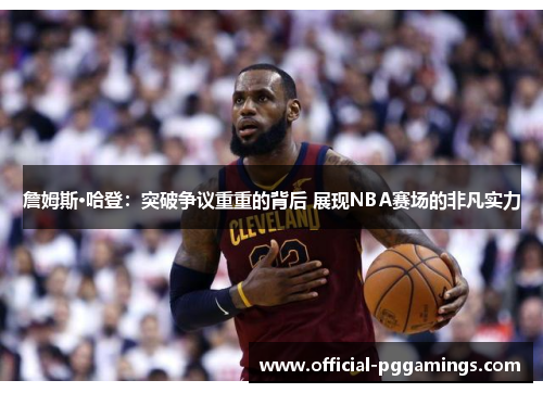 詹姆斯·哈登：突破争议重重的背后 展现NBA赛场的非凡实力