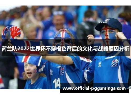 荷兰队2022世界杯不穿橙色背后的文化与战略原因分析