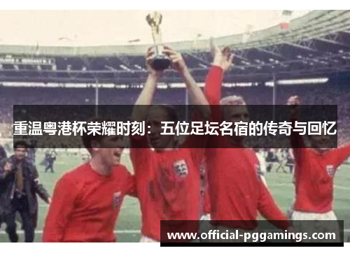 重温粤港杯荣耀时刻：五位足坛名宿的传奇与回忆