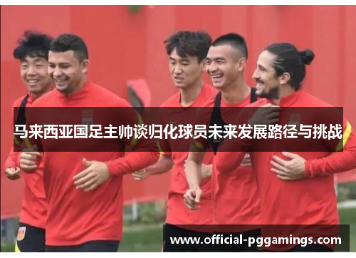 马来西亚国足主帅谈归化球员未来发展路径与挑战