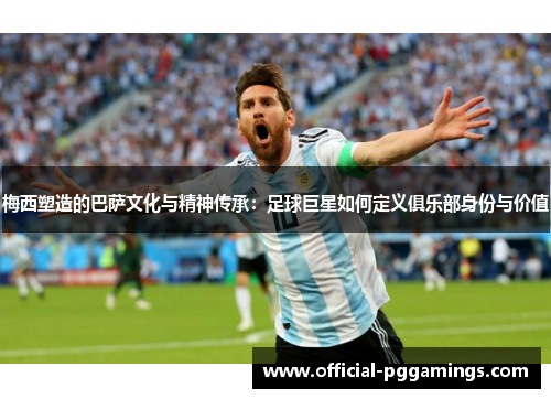 梅西塑造的巴萨文化与精神传承：足球巨星如何定义俱乐部身份与价值