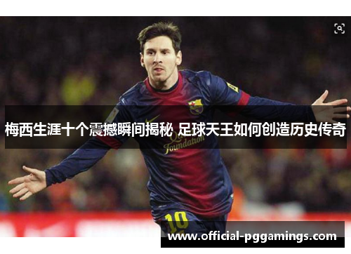 梅西生涯十个震撼瞬间揭秘 足球天王如何创造历史传奇
