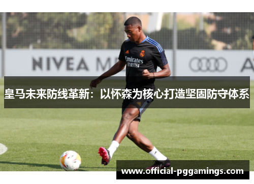 皇马未来防线革新：以怀森为核心打造坚固防守体系
